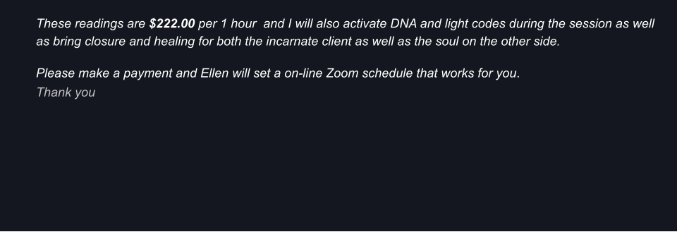 These readings are $222.00 per 1 hour  and I will also activate DNA and light codes during the session as well as bring closure and healing for both the incarnate client as well as the soul on the other side.  Please make a payment and Ellen will set a on-line Zoom schedule that works for you.   Thank you