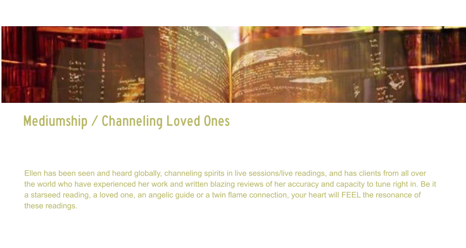 Mediumship / Channeling Loved Ones   Mediumship / Channeling Loved Ones     Channeling of loved ones, spirit guides or even twin flames, can bring tremendous healing to the soul, as they are often limited from communication to one another.  Ellen has been seen and heard globally, channeling spirits in live sessions/live readings, and has clients from all over the world who have experienced her work and written blazing reviews of her accuracy and capacity to tune right in. Be it a starseed reading, a loved one, an angelic guide or a twin flame connection, your heart will FEEL the resonance of these readings.  Ellen channels beings in all dimensions, first working directly with source, then being guided to whom is needing to get through to client.