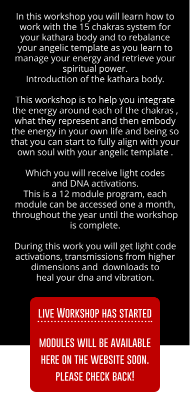 In this workshop you will learn how to work with the 15 chakras system for your kathara body and to rebalance your angelic template as you learn to manage your energy and retrieve your spiritual power.  Introduction of the kathara body.    This workshop is to help you integrate the energy around each of the chakras , what they represent and then embody the energy in your own life and being so that you can start to fully align with your own soul with your angelic template .  Which you will receive light codes  and DNA activations.  Every month you will have access to the live workshop material,  to live a live channeling and to a live Q&A.        During this work you will get light code activations, transmissions from higher dimensions and  downloads to  heal your dna and vibration. SIGN UP HERE SIGN UP HERE SIGN UP HERE SIGN UP HERE In this workshop you will learn how to work with the 15 chakras system for your kathara body and to rebalance your angelic template as you learn to manage your energy and retrieve your spiritual power.  Introduction of the kathara body.    This workshop is to help you integrate the energy around each of the chakras , what they represent and then embody the energy in your own life and being so that you can start to fully align with your own soul with your angelic template .  Which you will receive light codes  and DNA activations.  This is a 12 module program, each module can be accessed one a month, throughout the year until the workshop is complete.         During this work you will get light code activations, transmissions from higher dimensions and  downloads to  heal your dna and vibration. SIGN UP HERE SIGN UP HERE live Workshop has started ..  modules will be available here on the website soon. please check back!