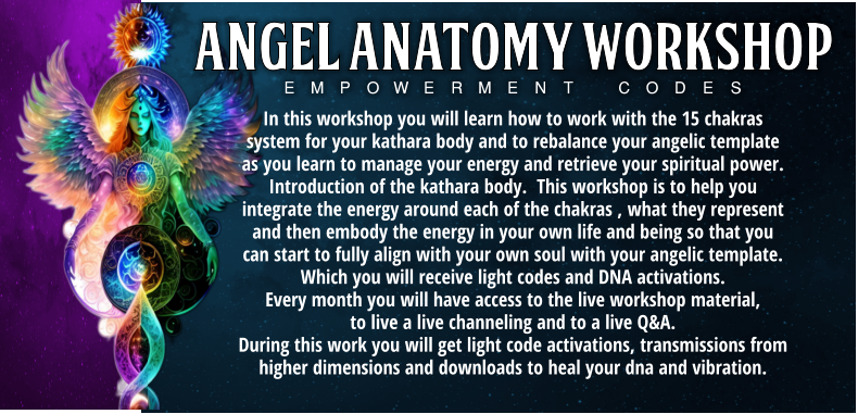 In this workshop you will learn how to work with the 15 chakras system for your kathara body and to rebalance your angelic template as you learn to manage your energy and retrieve your spiritual power.  Introduction of the kathara body.  This workshop is to help you integrate the energy around each of the chakras , what they represent and then embody the energy in your own life and being so that you can start to fully align with your own soul with your angelic template. Which you will receive light codes and DNA activations.  Every month you will have access to the live workshop material,  to live a live channeling and to a live Q&A.       During this work you will get light code activations, transmissions from higher dimensions and downloads to heal your dna and vibration. Empowerment Codes