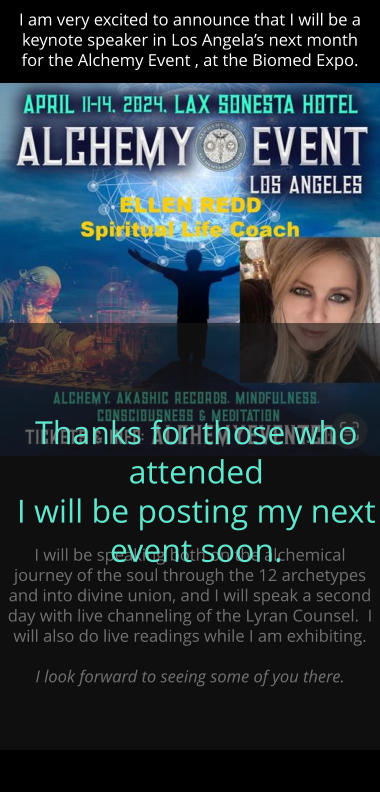 I am very excited to announce that I will be a keynote speaker in Los Angelas next month  for the Alchemy Event , at the Biomed Expo.  I will be speaking both on the alchemical journey of the soul through the 12 archetypes and into divine union, and I will speak a second day with live channeling of the Lyran Counsel.  I will also do live readings while I am exhibiting.    I look forward to seeing some of you there.     Thanks for those who attended I will be posting my next event soon.