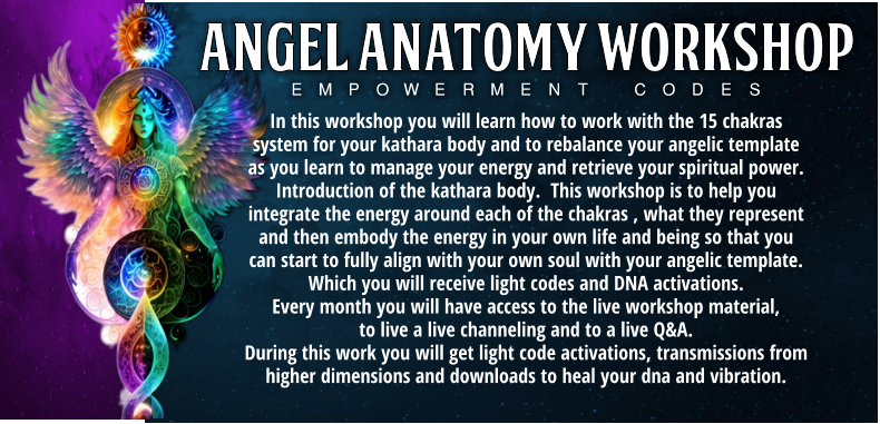 In this workshop you will learn how to work with the 15 chakras system for your kathara body and to rebalance your angelic template as you learn to manage your energy and retrieve your spiritual power.  Introduction of the kathara body.  This workshop is to help you integrate the energy around each of the chakras , what they represent and then embody the energy in your own life and being so that you can start to fully align with your own soul with your angelic template. Which you will receive light codes and DNA activations.  Every month you will have access to the live workshop material,  to live a live channeling and to a live Q&A.       During this work you will get light code activations, transmissions from higher dimensions and downloads to heal your dna and vibration. Empowerment Codes