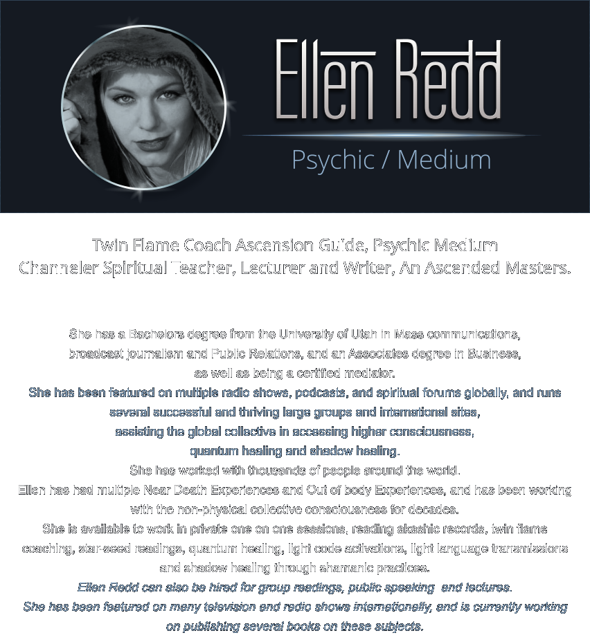 Twin Flame Coach Ascension Guide, Psychic Medium  Channeler Spiritual Teacher, Lecturer and Writer, An Ascended Masters.    She has a Bachelors degree from the University of Utah in Mass communications,  broadcast journalism and Public Relations, and an Associates degree in Business,  as well as being a certified mediator.  She has been featured on multiple radio shows, podcasts, and spiritual forums globally, and runs several successful and thriving large groups and international sites,  assisting the global collective in accessing higher consciousness,  quantum healing and shadow healing.   She has worked with thousands of people around the world.   Ellen has had multiple Near Death Experiences and Out of body Experiences, and has been working with the non-physical collective consciousness for decades.  She is available to work in private one on one sessions, reading akashic records, twin flame coaching, star-seed readings, quantum healing, light code activations, light language transmissions and shadow healing through shamanic practices.   Ellen Redd can also be hired for group readings, public speaking  and lectures.   She has been featured on many television and radio shows internationally, and is currently working on publishing several books on these subjects. Psychic / Medium