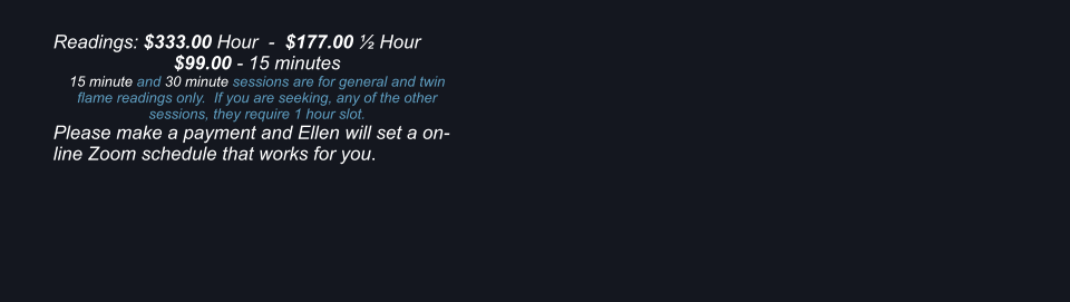 Readings: $333.00 Hour  -  $177.00  Hour $99.00 - 15 minutes 15 minute and 30 minute sessions are for general and twin flame readings only.  If you are seeking, any of the other sessions, they require 1 hour slot. Please make a payment and Ellen will set a on-line Zoom schedule that works for you.