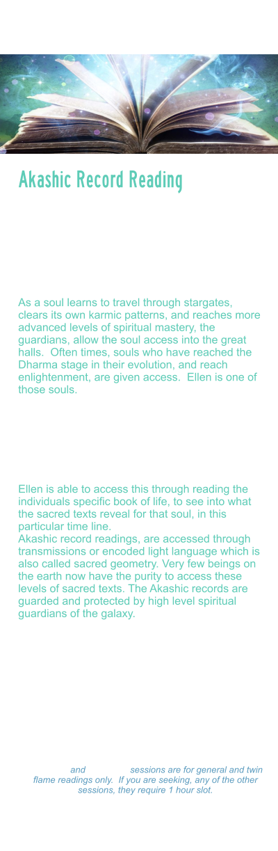 Akashic Record Reading   The Akashic records are a term used to describe the etheric, or universal God Seed Code system that carries all frequency and coding created by the universe.  These records are an etheric record system, that store all thoughts, deeds, feelings and emotions, past, present and future.   As a soul learns to travel through stargates, clears its own karmic patterns, and reaches more advanced levels of spiritual mastery, the guardians, allow the soul access into the great halls.  Often times, souls who have reached the Dharma stage in their evolution, and reach enlightenment, are given access.  Ellen is one of those souls.   Akashic record readings can assist a soul on their path by helping to access, past life memories, past life patterns, scanning the soul body/light body, and reading the blueprint for what their soul mission and soul purpose is.   Ellen is able to access this through reading the individuals specific book of life, to see into what the sacred texts reveal for that soul, in this particular time line.   Akashic record readings, are accessed through transmissions or encoded light language which is also called sacred geometry. Very few beings on the earth now have the purity to access these levels of sacred texts. The Akashic records are guarded and protected by high level spiritual guardians of the galaxy.  During this session, Ellen will scan your light body, detect energy blocks, attachments, unhealed wounds, or other distortions. And assist you to rewrite your DNA to align with your divine blueprint. She will activate light codes, and light body and assist in your ascension process.     Akashic Record Reading Readings: $333.00 Hour  -  $177.00  Hour $99.00 - 15 minutes 15 minute and 30 minute sessions are for general and twin flame readings only.  If you are seeking, any of the other sessions, they require 1 hour slot. Please make a payment and Ellen will set a on-line Zoom schedule that works for you.