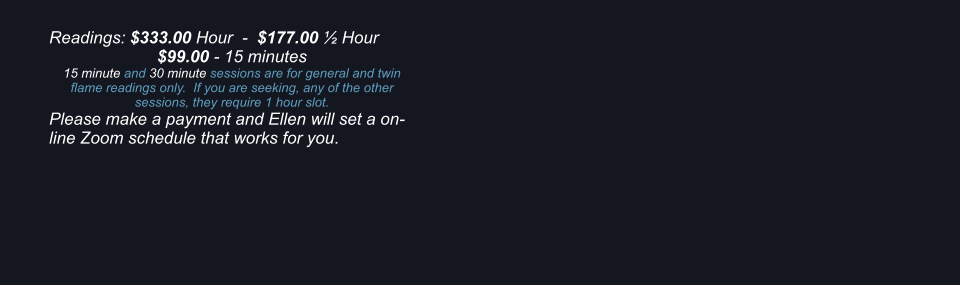 Readings: $333.00 Hour  -  $177.00  Hour $99.00 - 15 minutes 15 minute and 30 minute sessions are for general and twin flame readings only.  If you are seeking, any of the other sessions, they require 1 hour slot. Please make a payment and Ellen will set a on-line Zoom schedule that works for you.