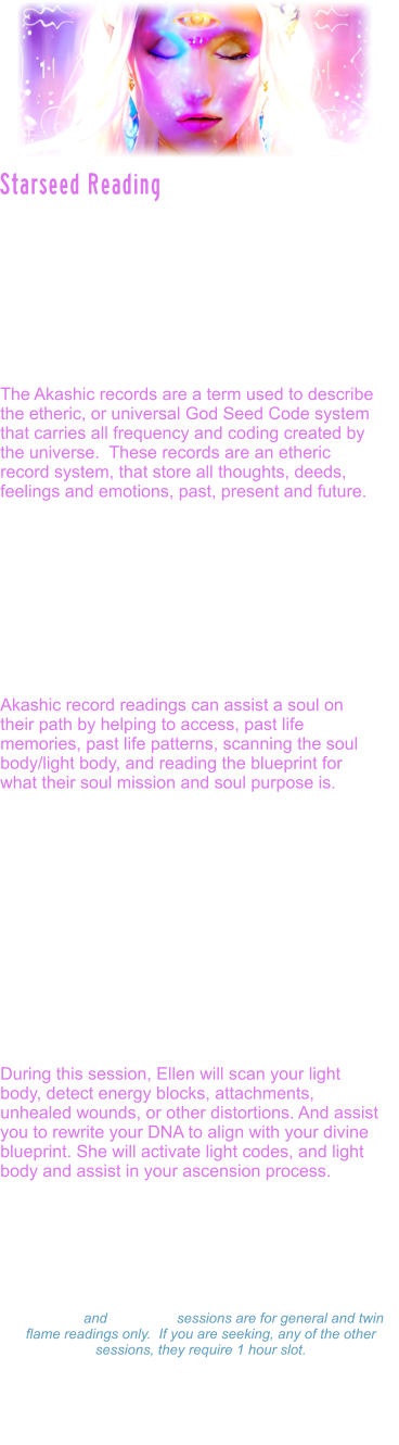 Starseed readings are also accessed through the akashic records.  They are Specifically designed to assist the soul, in not only looking at past lives and patterning that may need to be healed and cleared, but they also reveal planetary lives outside of the earth lives, starseed origins, galactic guides and messages to assist the soul in soul realignment and soul mission.  The Akashic records are a term used to describe the etheric, or universal God Seed Code system that carries all frequency and coding created by the universe.  These records are an etheric record system, that store all thoughts, deeds, feelings and emotions, past, present and future.   As a soul learns to travel through stargates, clears its own karmic patterns, and reaches more advanced levels of spiritual mastery, the guardians, allow the soul access into the great halls.  Often times, souls who have reached the Dharma stage in their evolution, and reach enlightenment, are given access.  Ellen is one of those souls.   Akashic record readings can assist a soul on their path by helping to access, past life memories, past life patterns, scanning the soul body/light body, and reading the blueprint for what their soul mission and soul purpose is.   Ellen is able to access this through reading the individuals specific book of life, to see into what the sacred texts reveal for that soul, in this particular time line.  Akashic record readings, are accessed through transmissions or encoded light language which is also called sacred geometry. Very few beings on the earth now have the purity to access these levels of sacred texts. The akashic records are guarded and protected by high level spiritual guardians of the galaxy.  The Ascension star family is revealed in the starseed readings through the akashic records.  During this session, Ellen will scan your light body, detect energy blocks, attachments, unhealed wounds, or other distortions. And assist you to rewrite your DNA to align with your divine blueprint. She will activate light codes, and light body and assist in your ascension process.    Starseed Reading Readings: $333.00 Hour  -  $177.00  Hour $99.00 - 15 minutes 15 minute and 30 minute sessions are for general and twin flame readings only.  If you are seeking, any of the other sessions, they require 1 hour slot. Please make a payment and Ellen will set a on-line Zoom schedule that works for you.