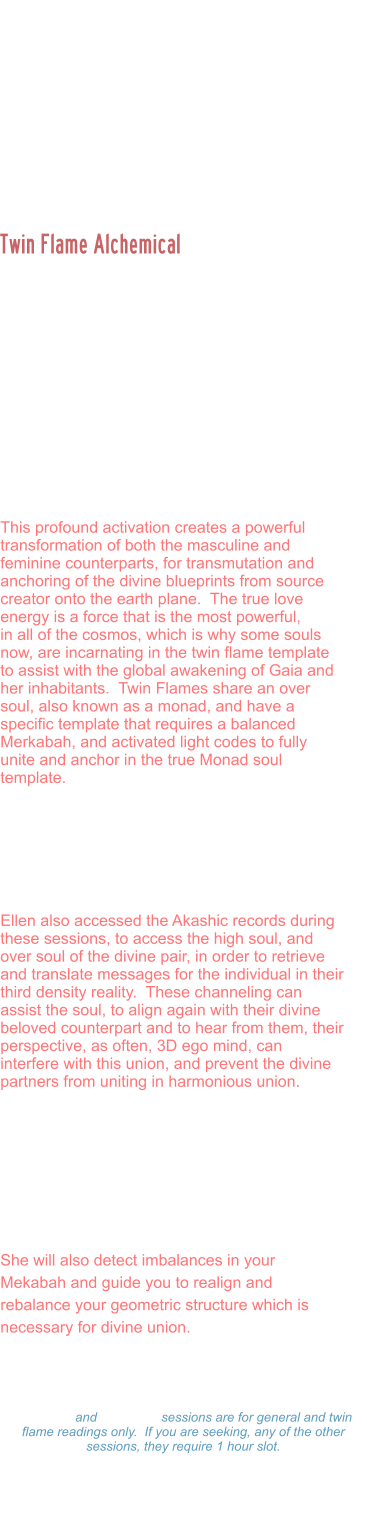 Ellen is a Divine Twin Flame, activated and united by Prime Source creator with her beloved counterpart.  She is the creator of Twin Flame Initiates, and guides thousands of people around the world in the Twin Flame alcheical union. The soul template for those who have incarnated in the twin flame dynamic is often to catalyze an awakening for the masculine and feminine polarities of the one soul, to create  third energy often described as the trinity.  This is a third unit of light form of consciousness that is then used to anchor higher codes of light onto the earth plane.    This profound activation creates a powerful transformation of both the masculine and feminine counterparts, for transmutation and anchoring of the divine blueprints from source creator onto the earth plane.  The true love energy is a force that is the most powerful,  in all of the cosmos, which is why some souls now, are incarnating in the twin flame template to assist with the global awakening of Gaia and her inhabitants.  Twin Flames share an over soul, also known as a monad, and have a specific template that requires a balanced Merkabah, and activated light codes to fully unite and anchor in the true Monad soul template.   Ellen assist the souls either individually or as couples to work through the various dimensions, and portals to balance the masculine / feminine polarities on all planes for ascended twin flames to be able to anchor in the codes.   Ellen also accessed the Akashic records during these sessions, to access the high soul, and over soul of the divine pair, in order to retrieve and translate messages for the individual in their third density reality.  These channeling can assist the soul, to align again with their divine beloved counterpart and to hear from them, their perspective, as often, 3D ego mind, can interfere with this union, and prevent the divine partners from uniting in harmonious union.   During this session, Ellen will scan your light body, detect energy blocks, attachments, unhealed wounds, or other distortions. And assist you to rewrite your DNA to align with your divine blueprint. She will activate light codes, and light body and assist in your ascension process.   She will also detect imbalances in your Mekabah and guide you to realign and rebalance your geometric structure which is necessary for divine union.    Twin Flame Alchemical  Marriages and Readings: Twin Flame Alchemical Readings: $333.00 Hour  -  $177.00  Hour $99.00 - 15 minutes 15 minute and 30 minute sessions are for general and twin flame readings only.  If you are seeking, any of the other sessions, they require 1 hour slot. Please make a payment and Ellen will set a on-line Zoom schedule that works for you.