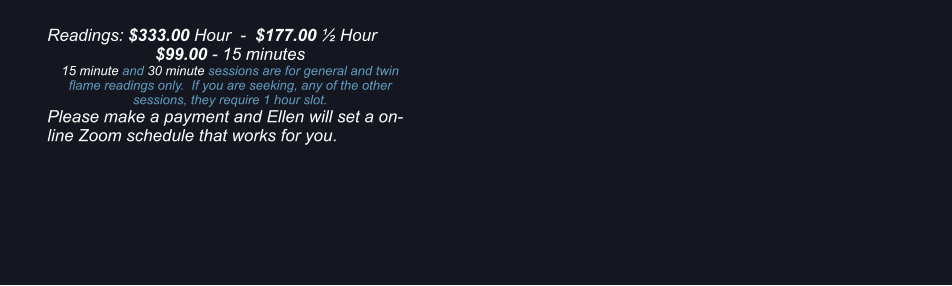 Readings: $333.00 Hour  -  $177.00  Hour $99.00 - 15 minutes 15 minute and 30 minute sessions are for general and twin flame readings only.  If you are seeking, any of the other sessions, they require 1 hour slot. Please make a payment and Ellen will set a on-line Zoom schedule that works for you.