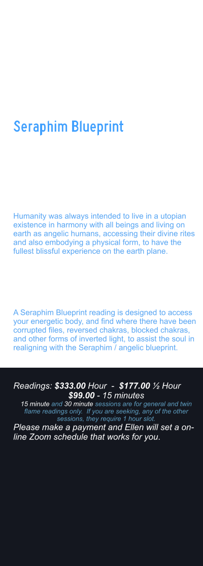 Your true soul Blueprint was designed in Angelic form.  And over time, humanity has been imbalanced and distorted from the true codes for the human design/angelic human. The earth Matrix and mind Matrix have created what would be considered soul traps, often preventing the soul from aligning with the prime creators PURE design.   Humanity was always intended to live in a utopian existence in harmony with all beings and living on earth as angelic humans, accessing their divine rites and also embodying a physical form, to have the fullest blissful experience on the earth plane.    Many things happened since the root races were seeded on the planet, and interference from the fallen angels, have caused soul splitting and infinite distortions.    A Seraphim Blueprint reading is designed to access your energetic body, and find where there have been corrupted files, reversed chakras, blocked chakras, and other forms of inverted light, to assist the soul in realigning with the Seraphim / angelic blueprint.    Seraphim Blueprint   Readings: $333.00 Hour  -  $177.00  Hour $99.00 - 15 minutes 15 minute and 30 minute sessions are for general and twin flame readings only.  If you are seeking, any of the other sessions, they require 1 hour slot. Please make a payment and Ellen will set a on-line Zoom schedule that works for you.