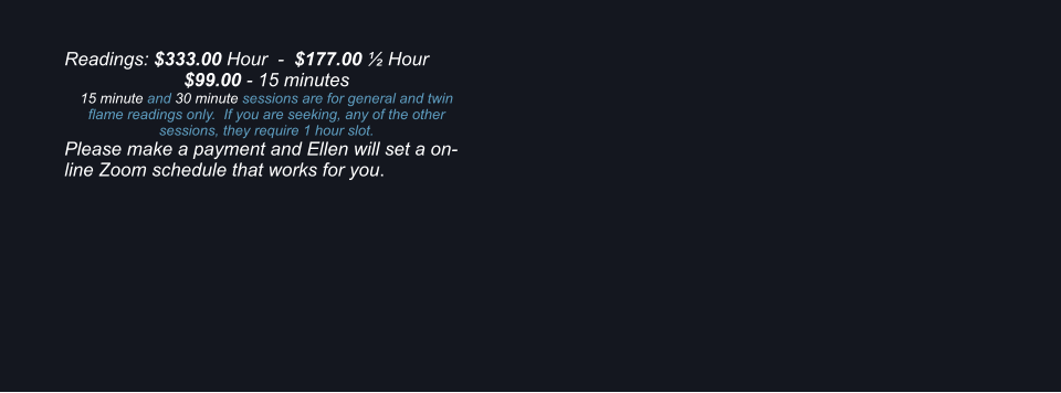Readings: $333.00 Hour  -  $177.00  Hour $99.00 - 15 minutes 15 minute and 30 minute sessions are for general and twin flame readings only.  If you are seeking, any of the other sessions, they require 1 hour slot. Please make a payment and Ellen will set a on-line Zoom schedule that works for you.