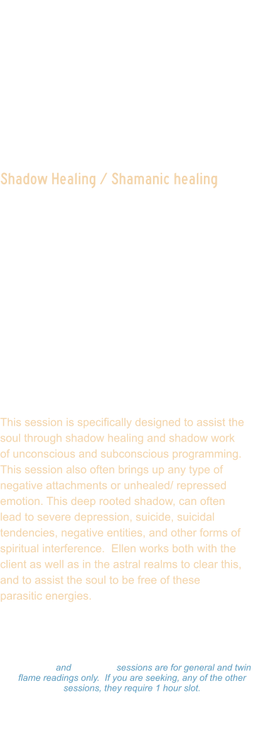 Shadow Healing / Shamanic healing  This session is designed to assist in clearing deep rooted shadow aspects.  This is often not something the client is fully conscious of.  Ellen scans your light body and auric field, reads your life chart, and maps your human computer system to see where there is shadow aspects that are influencing the journey, often creating reverse leaking of energy portals. In this session, Ellen will detect energy blocks, chakra blockages, attachments, and balance the energy.  She will activate light codes, Merkabah, and channel loved ones if they come through during session.   This session is specifically designed to assist the soul through shadow healing and shadow work of unconscious and subconscious programming.  This session also often brings up any type of negative attachments or unhealed/ repressed emotion. This deep rooted shadow, can often lead to severe depression, suicide, suicidal tendencies, negative entities, and other forms of spiritual interference.  Ellen works both with the client as well as in the astral realms to clear this, and to assist the soul to be free of these parasitic energies.    Readings: $333.00 Hour  -  $177.00  Hour $99.00 - 15 minutes 15 minute and 30 minute sessions are for general and twin flame readings only.  If you are seeking, any of the other sessions, they require 1 hour slot. Please make a payment and Ellen will set a on-line Zoom schedule that works for you.