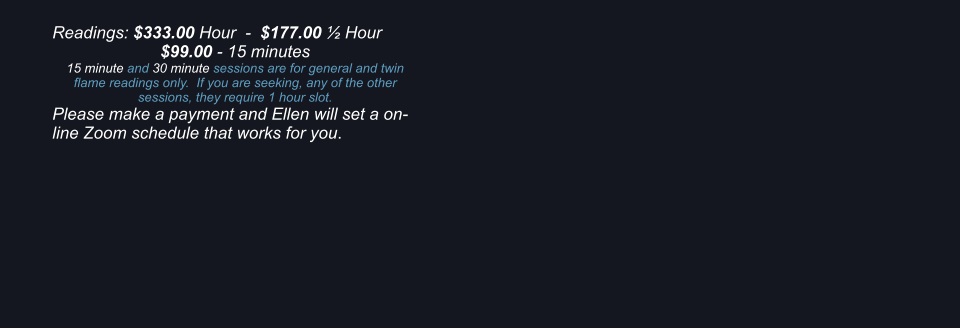 Readings: $333.00 Hour  -  $177.00  Hour $99.00 - 15 minutes 15 minute and 30 minute sessions are for general and twin flame readings only.  If you are seeking, any of the other sessions, they require 1 hour slot. Please make a payment and Ellen will set a on-line Zoom schedule that works for you.