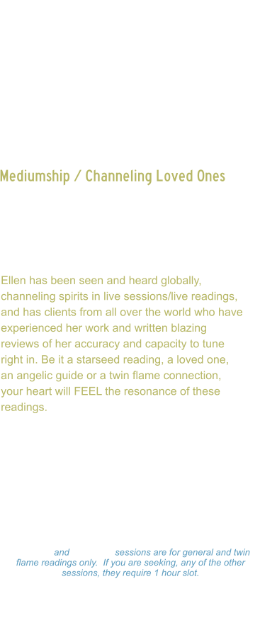 Mediumship / Channeling Loved Ones    Channeling of loved ones, spirit guides or even twin flames, can bring tremendous healing to the soul, as they are often limited from communication to one another.  Ellen has been seen and heard globally, channeling spirits in live sessions/live readings, and has clients from all over the world who have experienced her work and written blazing reviews of her accuracy and capacity to tune right in. Be it a starseed reading, a loved one, an angelic guide or a twin flame connection, your heart will FEEL the resonance of these readings.  Ellen channels beings in all dimensions, first working directly with source, then being guided to whom is needing to get through to client.   Readings: $333.00 Hour  -  $177.00  Hour $99.00 - 15 minutes 15 minute and 30 minute sessions are for general and twin flame readings only.  If you are seeking, any of the other sessions, they require 1 hour slot. Please make a payment and Ellen will set a on-line Zoom schedule that works for you.