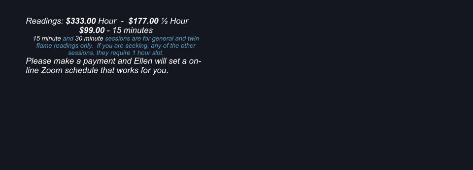 Readings: $333.00 Hour  -  $177.00  Hour $99.00 - 15 minutes 15 minute and 30 minute sessions are for general and twin flame readings only.  If you are seeking, any of the other sessions, they require 1 hour slot. Please make a payment and Ellen will set a on-line Zoom schedule that works for you.