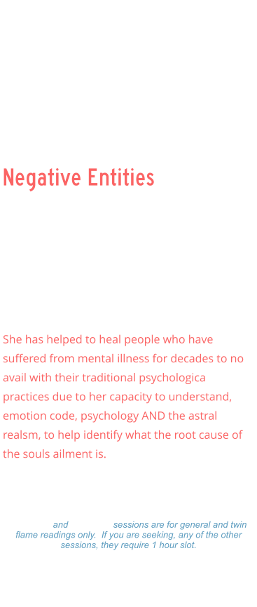 Negative Entities Negative Entities    Ellen has specialized in demonic attachments and clearing inter dimension beings that often feed (loosh) upon the souls, unknowingly or knowingly, and has had multiple experiences with beings like draconisans, grays, archons, nephalim, and others.    She has helped to heal people who have suffered from mental illness for decades to no avail with their traditional psychologica practices due to her capacity to understand, emotion code, psychology AND the astral realsm, to help identify what the root cause of the souls ailment is.      Readings: $333.00 Hour  -  $177.00  Hour $99.00 - 15 minutes 15 minute and 30 minute sessions are for general and twin flame readings only.  If you are seeking, any of the other sessions, they require 1 hour slot. Please make a payment and Ellen will set a on-line Zoom schedule that works for you.